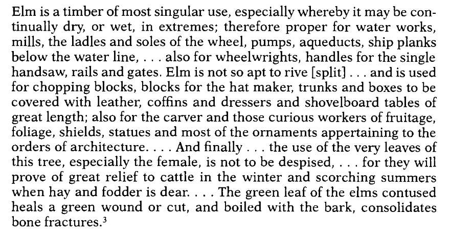 Screenshot of a text espousing the myriad uses of an elm tree: Elm is a timber of most singular use, especially whereby it may be continually dry, or wet, in extremes; therefore proper for water works, mills, the ladles and soles of the wheel, pumps, aqueducts, ship planks below the water line, . .. also for wheelwrights, handles for the single handsaw, rails and gates. Elm is not so apt to rive [split] ... and is used for chopping blocks, blocks for the hat maker, trunks and boxes to be covered with leather, coffins and dressers and shovelboard tables of great length; also for the carver and those curious workers of fruitage, foliage, shields, statues and most of the ornaments appertaining to the orders of architecture. ... And finally . .. the use of the very leaves of this tree, especially the female, is not to be despised, ... for they will prove of great relief to cattle in the winter and scorching summers when hay and fodder is dear. . .. The green leaf of the elms contused heals a green wound or cut, and boiled with the bark, consolidates bone fractures.